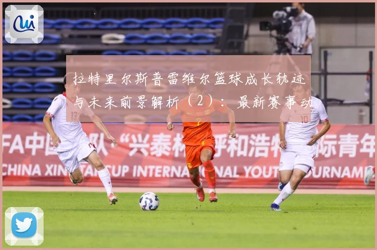 拉特里尔斯普雷维尔篮球成长轨迹与未来前景解析（2）：最新赛事动态与深度分析