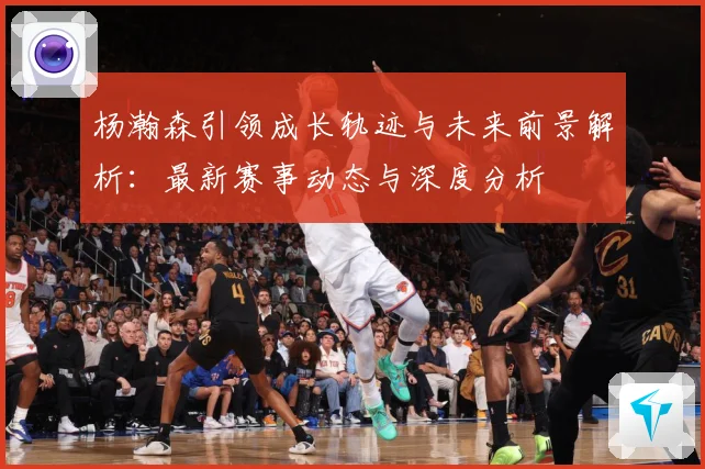 杨瀚森引领成长轨迹与未来前景解析：最新赛事动态与深度分析