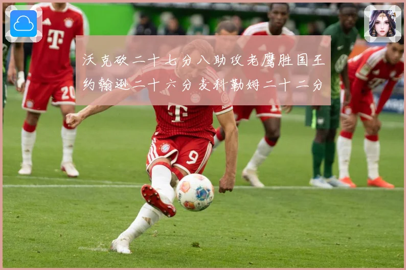沃克砍二十七分八助攻老鹰胜国王约翰逊二十六分麦科勒姆二十二分赛场复盘：最新赛事动态与深度分析