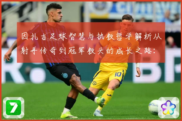 因扎吉足球智慧与执教哲学解析从射手传奇到冠军教头的成长之路：最新赛事动态与深度分析