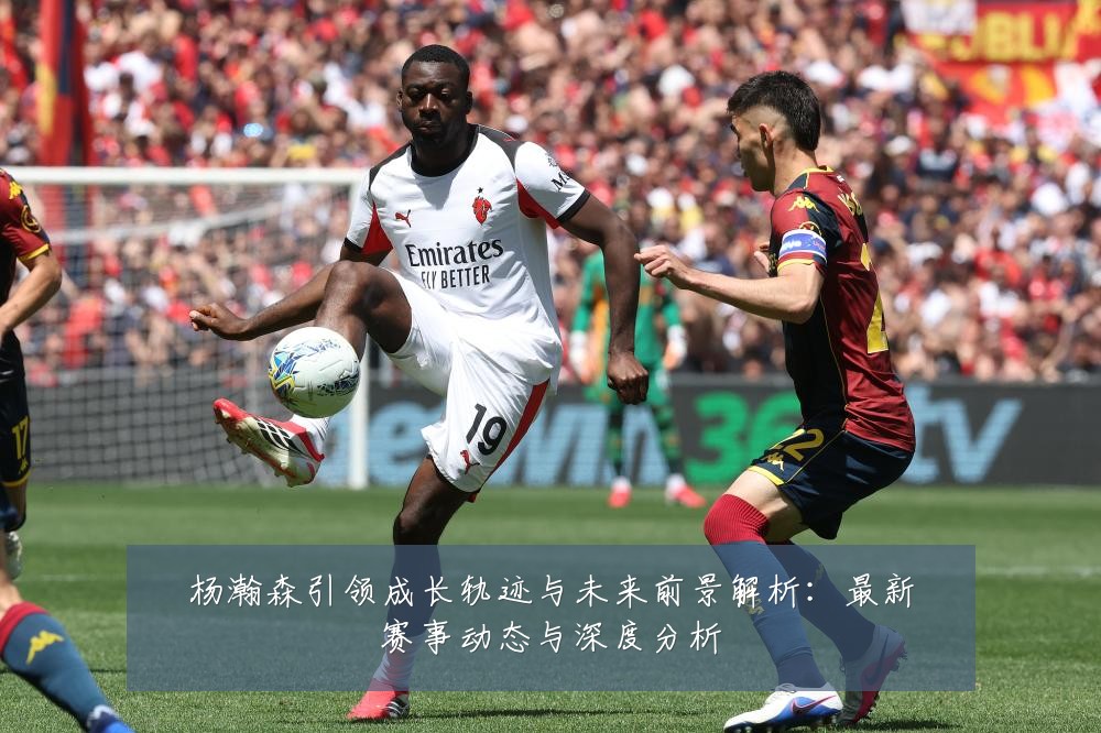 杨瀚森引领成长轨迹与未来前景解析:最新赛事动态与深度分析