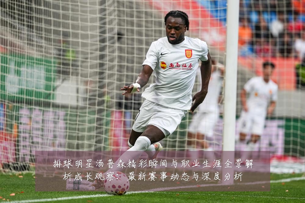 排球明星汤普森精彩瞬间与职业生涯全景解析成长观察:最新赛事动态与深度分析